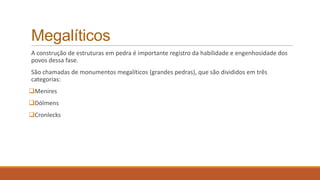 Megalíticos
A construção de estruturas em pedra é importante registro da habilidade e engenhosidade dos
povos dessa fase.
São chamadas de monumentos megalíticos (grandes pedras), que são divididos em três
categorias:
Menires
Dólmens
Cronlecks
 