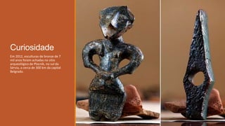 Curiosidade
Em 2012, esculturas de bronze de 7
mil anos foram achadas no sítio
arqueológico de Plocnik, no sul da
Sérvia, a cerca de 300 km da capital
Belgrado.
 