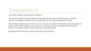 Características
A arte Pré histórica tem início em 4.000 a.C.
Os registros pictóricos produzidos nesse período denominam-se Arte Rupestre, do latim
Rupes, que significa rochedo. Trata-se, portanto, de uma arte produzida em rocha.
Os primeiros registros que se tem da música e do teatro estão entremeados com rituais que se
relacionavam diretamente à caça e guerras e, em alguns casos, à presença da mímica para
mostrar os perigos contidos no dia a dia dos nossos ancestrais.
O período da Pré história se divide em outros dois períodos:
 