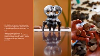 Os objetos pertencem a um povoado
que viveu na região dos Bálcãs durante
o período Neolítico, por volta de 5.300
a.C.
Segundo os arqueólogos, as
descobertas indicam que essas tribos
já processavam bronze, cobre e outros
metais antes do que havia sido
previsto.
 