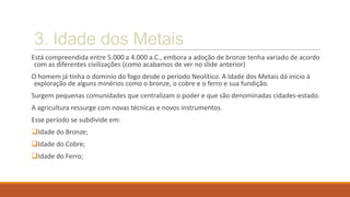 3. Idade dos Metais
Está compreendida entre 5.000 a 4.000 a.C., embora a adoção de bronze tenha variado de acordo
com as diferentes civilizações (como acabamos de ver no slide anterior)
O homem já tinha o dominío do fogo desde o período Neolítico. A Idade dos Metais dá início à
exploração de alguns minérios como o bronze, o cobre e o ferro e sua fundição.
Surgem pequenas comunidades que centralizam o poder e que são denominadas cidades-estado.
A agricultura ressurge com novas técnicas e novos instrumentos.
Esse período se subdivide em:
Idade do Bronze;
Idade do Cobre;
Idade do Ferro;
 