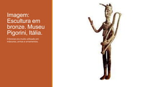 Imagem:
Escultura em
bronze. Museu
Pigorini, Itália.
O bronze era muito utilizado em
máscaras, armas e ornamentos.
 