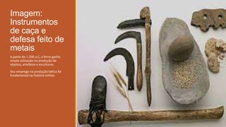 Imagem:
Instrumentos
de caça e
defesa feito de
metais
A partir de 1.200 a.C, o ferro ganha
ampla utilização na produção de
objetos, artefatos e esculturas.
Seu emprego na produção bélica foi
fundamental na história militar.
 