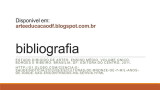 Disponível em:
arteeducacaodf.blogspot.com.br
bibliografia
ESTUDO DIRIGIDO DE ARTES: ENSINO MÉDIO. VOLUME ÚNICO.
BORGES E RIBEIRO. BRASÍLIA, DF: EDITORA DO CENTRO, 2011 .
HTTP://G1.GLOBO.COM/CIENCIA-E-
SAUDE/NOTICIA/2012/09/ESCULTURAS-DE-BRONZE-DE-7-MIL-ANOS-
DE-IDADE-SAO-ENCONTRADAS-NA-SERVIA.HTML
 