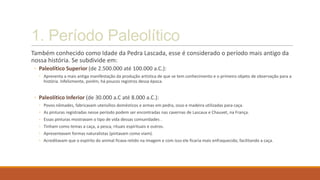 1. Período Paleolítico
Também conhecido como Idade da Pedra Lascada, esse é considerado o período mais antigo da
nossa história. Se subdivide em:
◦ Paleolítico Superior (de 2.500.000 até 100.000 a.C.):
◦ Apresenta a mais antiga manifestação da produção artística de que se tem conhecimento e o primeiro objeto de observação para a
história. Infelizmente, porém, há poucos registros dessa época.
◦ Paleolítico Inferior (de 30.000 a.C até 8.000 a.C.):
◦ Povos nômades, fabricavam utensílios domésticos e armas em pedra, osso e madeira utilizadas para caça.
◦ As pinturas registradas nesse período podem ser encontradas nas cavernas de Lascaux e Chauvet, na França.
◦ Essas pinturas mostravam o tipo de vida dessas comunidades .
◦ Tinham como temas a caça, a pesca, rituais espirituais e outros.
◦ Apresentavam formas naturalistas (pintavam como viam).
◦ Acreditavam que o espírito do animal ficava retido na imagem e com isso ele ficaria mais enfraquecido, facilitando a caça.
 