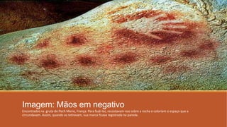 Imagem: Mãos em negativo
Encontradas na gruta de Pech Merie, França. Para fazê-las, recostavam-nas sobre a rocha e coloriam o espaço que a
circundavam. Assim, quando as retiravam, sua marca ficava registrada na parede.
 