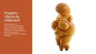 Imagem:
Vênus de
Willendorf
Medindo apenas 11,1
centímetros, essa escultura em
pedra, encontrada na cidade de
Willendorf, na Áustria, pode ser
considerada um amuleto. As formas
femininas avantajadas e
desproporcionais eram símbolos de
fertilidade.
 