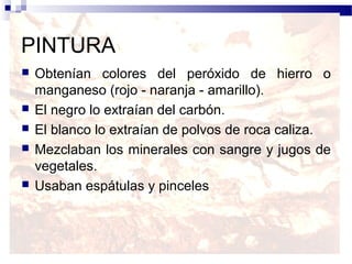 PINTURA
   Obtenían colores del peróxido de hierro o
    manganeso (rojo - naranja - amarillo).
   El negro lo extraían del carbón.
   El blanco lo extraían de polvos de roca caliza.
   Mezclaban los minerales con sangre y jugos de
    vegetales.
   Usaban espátulas y pinceles
 