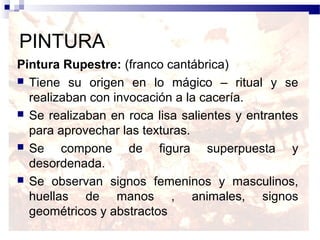 PINTURA
Pintura Rupestre: (franco cantábrica)
 Tiene su origen en lo mágico – ritual y se
  realizaban con invocación a la cacería.
 Se realizaban en roca lisa salientes y entrantes
  para aprovechar las texturas.
 Se    compone de figura superpuesta y
  desordenada.
 Se observan signos femeninos y masculinos,
  huellas de manos , animales, signos
  geométricos y abstractos
 