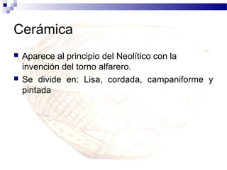 Cerámica
   Aparece al principio del Neolítico con la
    invención del torno alfarero.
   Se divide en: Lisa, cordada, campaniforme y
    pintada
 