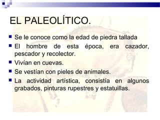 EL PALEOLÍTICO.
   Se le conoce como la edad de piedra tallada
   El hombre de esta época, era cazador,
    pescador y recolector.
   Vivían en cuevas.
   Se vestían con pieles de animales.
   La actividad artística, consistía en algunos
    grabados, pinturas rupestres y estatuillas.
 