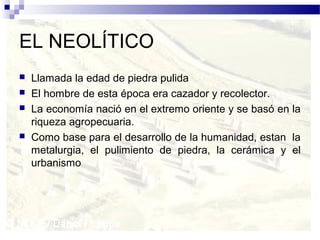 EL NEOLÍTICO
   Llamada la edad de piedra pulida
   El hombre de esta época era cazador y recolector.
   La economía nació en el extremo oriente y se basó en la
    riqueza agropecuaria.
   Como base para el desarrollo de la humanidad, estan la
    metalurgia, el pulimiento de piedra, la cerámica y el
    urbanismo
 