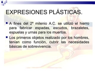 EXPRESIONES PLÁSTICAS.
   A fines del 2º milenio A.C. se utilizó el hierro
    para fabricar espadas, escudos, brazaletes,
    espuelas y urnas para los muertos.
   Los primeros objetos realizado por los hombres,
    tenían como función, cubrir las necesidades
    básicas de sobrevivencia.
 