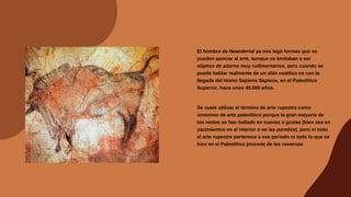 El hombre de Neandertal ya nos legó formas que se
pueden asociar al arte, aunque se limitaban a ser
objetos de adorno muy rudimentarios, pero cuando se
puede hablar realmente de un afán estético es con la
llegada del Homo Sapiens Sapiens, en el Paleolítico
Superior, hace unos 40.000 años.
Se suele utilizar el término de arte rupestre como
sinónimo de arte paleolítico porque la gran mayoría de
los restos se han hallado en cuevas o grutas (bien sea en
yacimientos en el interior o en las paredes), pero ni todo
el arte rupestre pertenece a ese periodo ni todo lo que se
hizo en el Paleolítico procede de las cavernas
 