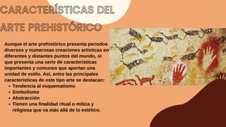 CARACTERÍSTICAS DEL
ARTE PREHISTÓRICO
Tendencia al esquematismo
Simbolismo
Abstracción
Tienen una finalidad ritual o mítica y
religiosa que va más allá de lo estético.
Aunque el arte prehistórico presenta periodos
diversos y numerosas creaciones artísticas en
diferentes y distantes puntos del mundo, sí
que presenta una serie de características
importantes y comunes que aportan una
unidad de estilo. Así, entre las principales
características de este tipo arte se destacan:
 