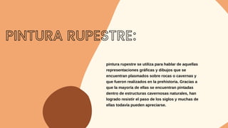 pintura rupestre se utiliza para hablar de aquellas
representaciones gráficas y dibujos que se
encuentran plasmados sobre rocas o cavernas y
que fueron realizados en la prehistoria. Gracias a
que la mayoría de ellas se encuentran pintadas
dentro de estructuras cavernosas naturales, han
logrado resistir el paso de los siglos y muchas de
ellas todavía pueden apreciarse.
PINTURA RUPESTRE:
 