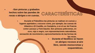 CARACTERÍSTICAS
-Son pinturas y grabados
hechos sobre las paredes de
rocas o abrigos o en cuevas.


Durante el Paleolítico las pinturas se realizan en cuevas y
lugares apartados y oscuros como, por ejemplo, las cuevas de
Altamira o El Castillo, en Cantabria, o en el sur de Francia
como Lascaux y Font Gaume. Son pinturas polícromas, en
ocre, rojo o negro, con representaciones naturalistas,
sensación de movimiento y aprovechamiento de las formas de
las rocas.
Durante el Neolítico se hacen
en abrigos rocosos al aire
libre, siendo monocromas y
esquemáticas.


 