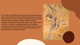 Se le conoce como neolítico a un periodo que tuvo vigencia durante la
última etapa de la Edad de Piedra, también denominada como la etapa
final de evolución cultural. Se trató de un periodo de tiempo registrado
después al periodo mesolítico y anterior a la Edad de Bronce.
El periodo neolítico estuvo comprendido desde el año 6.000 a.C. hasta
el 3.000 a.C. y, junto con los periodos paleolítico y el mesolítico,
conforman la llamada Edad de Piedra. Es bien sabido por muchos que
la prehistoria se encuentra dividida en dos grandes periodos: por un
lado el paleolítico y por el otro el neolítico.
 