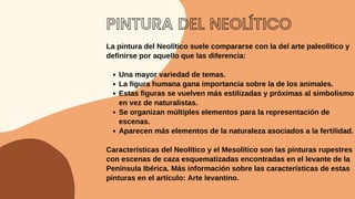 PINTURA DEL NEOLÍTICO
Una mayor variedad de temas.
La figura humana gana importancia sobre la de los animales.
Estas figuras se vuelven más estilizadas y próximas al simbolismo
en vez de naturalistas.
Se organizan múltiples elementos para la representación de
escenas.
Aparecen más elementos de la naturaleza asociados a la fertilidad.
La pintura del Neolítico suele compararse con la del arte paleolítico y
definirse por aquello que las diferencia:
Características del Neolítico y el Mesolítico son las pinturas rupestres
con escenas de caza esquematizadas encontradas en el levante de la
Península Ibérica. Más información sobre las características de estas
pinturas en el artículo: Arte levantino.
 