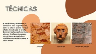 TÉCNICAS


Pintura


Escultura


Tallado en piedra
A las técnicas y materiales ya
conocidos para su producción,
como la talla de piedra, hay que
añadir el modelado de arcilla.
Dominan las figuras femeninas,
algunas de ellas embarazas o
con atributos animalísticos,
posibles representaciones de la
diosa madre.
 