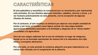 CARACTERÍSTICAS
El arte paleolítico y mesolítico se caracterizó por su monotonía y por representar
solo animales. En sus diseños aparecen bisontes, caballos, ciervos y renos, y el
ser humano prácticamente no está presente, con la excepción de algunas
siluetas de manos.
Por el contrario, el arte neolítico se destacó por abarcar una amplia variedad de
temas y por tener al hombre como figura central. En esta etapa también
aparecieron elementos asociados a la fertilidad y alegorías de la “diosa madre”
vinculadas a la agricultura.
Otro de sus rasgos salientes fue el uso de símbolos en lugar de imágenes,
donde ya no se buscaba representar de manera fiel a la naturaleza sino fijar
ideas y conceptos abstractos.
Por otro lado, en este período la cerámica adquirió una gran importancia y se
volvió más refinada con el surgimiento de la alfarería.
 