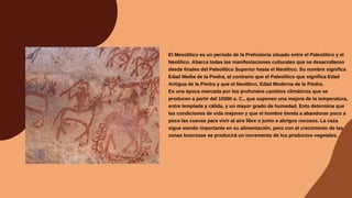 El Mesolítico es un período de la Prehistoria situado entre el Paleolítico y el
Neolítico. Abarca todas las manifestaciones culturales que se desarrollaron
desde finales del Paleolítico Superior hasta el Neolítico. Su nombre significa
Edad Media de la Piedra, al contrario que el Paleolítico que significa Edad
Antigua de la Piedra y que el Neolítico, Edad Moderna de la Piedra.
Es una época marcada por los profundos cambios climáticos que se
producen a partir del 10000 a. C., que suponen una mejora de la temperatura,
entre templada y cálida, y un mayor grado de humedad. Esto determina que
las condiciones de vida mejoren y que el hombre tienda a abandonar poco a
poco las cuevas para vivir al aire libre o junto a abrigos rocosos. La caza
sigue siendo importante en su alimentación, pero con el crecimiento de las
zonas boscosas se producirá un incremento de los productos vegetales.
 