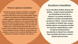 No todas las pinturas rupestres mesolíticas y petroglifos
fueron ejecutados en sitios al aire libre. Los artistas
continuaron decorando cuevas que proporcionaban refugio
esencial o eran lugares de residencia establecidos. El
mesolítico grabados rupestres en Wonderwerk Cave (8, 200
aC), por ejemplo, se realizaron en una cueva que había sido
habitada por humanos durante unos 2 millones de años. Las
pinturas a mano estampadas (8, 000 a. C.) en las cuevas de
Kalimantan y la cueva Gua Ham Masri II (8, 000 a. C.) en
Indonesia, fueron creadas en refugios de roca en medio de un
terreno inhóspito de la selva. Tenga en cuenta también las
plantillas de mano de Fern Cave (de 10, 000 BCE) en North
Queensland, Australia. Ver también: Arte oceánico .
Pintura rupestre mesolítica
La era mesolítica también destacó arte
plástico , aunque el gusto paleolítico
por Estatuillas de Venus No se
mantuvo. Los artistas mesolíticos
tendieron a producir principalmente
escultura en relieve , como los relieves
de animales en Gobekli Tepe, aunque
también tallaron una pequeña cantidad
de esculturas independientes, como
las figuras antropomórficas
descubiertas en Nevali Cori y Gobekli
Tepe, que datan del octavo y noveno
milenio antes de Cristo.
Escultura mesolítica
 
