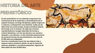 HISTORIA DEL ARTE
PREHISTÓRICO
El arte prehistórico en sus distintas acepciones fue
consecuencia de la expansión y diversificación de la
especie humana a lo largo del planeta, dando origen así
a culturas y civilizaciones muy distintas. Cada una de
ellas tenía una visión propia, aunque primitiva todavía,
del mundo y de sí mismas. Se sabe que el Homo
neanderthalensis recogía materiales de formas y
colores llamativos, con los que decorar sus cuevas y
despedir a sus difuntos. A este homínido pertenecieron
las primeras formas de arte prehistórico, con más de
67.000 años de antigüedad.
Pero los cromañones fueron los que dejaron más y
mejores rastros artísticos detrás, ya sea en forma de
pinturas, grabados y esculturas pequeñas. Algunas de
ellas datan de hace 35.000 años.
 