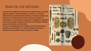 EDAD DE LOS METALES:
La edad de los metales se caracteriza por el desarrollo de una amplia
gama de objetos en metal funcionales y preciosos, un aumento
significativo de la productividad económica, el comercio (iniciado por
el interés en el material de los pueblos carentes del metal), los
intercambios y la consiguiente emergencia de trabajadores calificados,
muchos de los cuales estaban involucrados en actividades artísticas,
aunque de naturaleza semi-funcional.
El uso de la manipulación de los metales nació en la Península de
Anatolia a partir del 5.000 a. C., donde la fundición del cobre se
descubrió por casualidad cuando ese cayó en el fuego.
 