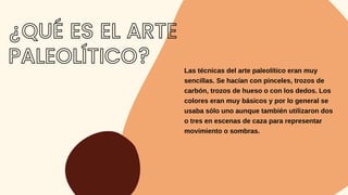 Las técnicas del arte paleolítico eran muy
sencillas. Se hacían con pinceles, trozos de
carbón, trozos de hueso o con los dedos. Los
colores eran muy básicos y por lo general se
usaba sólo uno aunque también utilizaron dos
o tres en escenas de caza para representar
movimiento o sombras.
¿QUÉ ES EL ARTE
PALEOLÍTICO?
 
