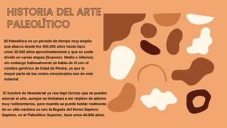 HISTORIA DEL ARTE
PALEOLÍTICO
El Paleolítico es un periodo de tiempo muy amplio
que abarca desde los 500.000 años hasta hace
unos 30.000 años aproximadamente y que se suele
dividir en varias etapas (Superior, Medio e Inferior);
sin embargo habitualmente se habla de él con el
nombre genérico de Edad de Piedra, ya que la
mayor parte de los restos encontrados son de este
material.
El hombre de Neandertal ya nos legó formas que se pueden
asociar al arte, aunque se limitaban a ser objetos de adorno
muy rudimentarios, pero cuando se puede hablar realmente
de un afán estético es con la llegada del Homo Sapiens
Sapiens, en el Paleolítico Superior, hace unos 40.000 años.
 