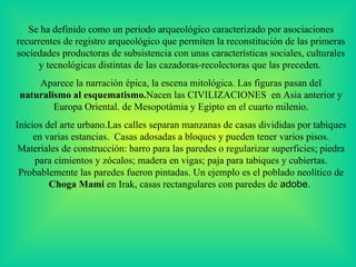 Se ha  definido   como un periodo arqueológico caracterizado por   asociaciones recurrentes de registro arqueológico que permiten la reconstitución de las primeras sociedades productoras de subsistencia con unas características sociales, culturales y tecnológicas distintas de las cazadoras-recolectoras que las preceden.  Aparece la narración épica, la escena mitológica. Las figuras pasan del  naturalismo al esquematismo. Nacen las CIVILIZACIONES  en Asia anterior y Europa Oriental. de Mesopotámia y Egipto en el cuarto milenio. Inicios del arte urbano.Las calles separan manzanas de casas divididas por tab i ques en varias estancias.  Casas adosadas a bloques y pueden tener varios pisos .  Materiales de construcción: barro para las paredes o regularizar superficies; piedra para cimientos y zócalos; madera en vigas; paja para tabiques y cubiertas. Probablemente las paredes fueron pintadas. Un ejemplo es el poblado neolítico de  Choga Mami  en Irak, casas rectangulares con paredes de  adobe.  