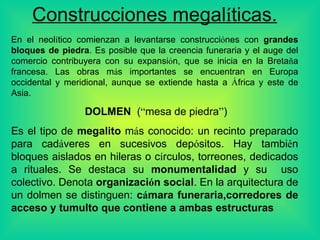 Construcciones megal í ticas. En el neol í tico comienzan a levantar se  construcci ó n es  con  grandes bloques de piedra . Es posible que la creencia funeraria y el auge del comercio contribuyera con su expansi ó n, que se inicia en la Breta ñ a francesa. Las obras m á s importantes se encuentran en Europa occidental y meridional, aunque se extiende hasta a  Á frica y este de Asia.    DOLMEN   ( “ mesa de piedra ” ) E s el  tipo de  megalito  m á s conocid o: u n recinto preparado para cad á veres en sucesivos dep ó sitos.  H ay tambi é n bloques aislados en hileras o c í rculos, torreones, dedicados a rituales. Se destaca su  monumentalidad  y  su  uso colectivo. Denota  organizaci ó n social . En la arquitectura de un dolmen se distinguen:  c á mara funeraria , corredores de acceso  y  tumulto que contiene a ambas estructuras   