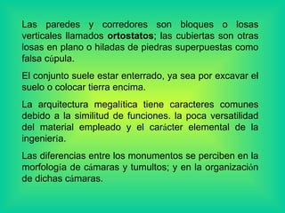 Las paredes y corredores son bloques o losas verticales llamados  ortostatos ; las cubiertas son otras losas en plano o hiladas de piedras superpuestas como falsa c ú pula. El conjunto suele estar enterrado, ya sea por excavar el suelo o colocar tierra encima. La arquitectura megal í tica tiene caracteres comunes debido a la similitud de funciones. la poca versatilidad del material empleado y el car á cter elemental de la ingenier í a. Las diferencias entre los monumentos se perciben en la morfolog í a de c á maras y tumultos; y en la organizaci ó n de dichas c á maras.  