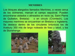 MENHIRES  Los bloques alargados llamados Menhires, a veces cerca de los d ó lmenes, marcan el campo sepulcral. Pueden encontrarse aislados o alineados en recto (ej. Saint Pierre de Quibelon, Breta ñ a)  o en circulo (Cromlech). Los mayores menhires se encuentran en Breta ñ a e Inglaterra. Se destaca dentro de los circulares brit á nicos los de Avebury 350 mts de largo rodeada de foso y talud, y los de Stonehenge.  