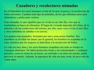 Cazadores y recolectores nómadas En el Paleolítico los seres humanos vivían de la caza, la pesca y la recolección de frutos silvestres. Cazaban todo tipo de animales, de los que obtenían carne para alimentarse y pieles para vestirse. Eran nómadas, lo que significa que no vivían en un sitio fijo, sino que se trasladaban en busca de alimentos. El lugar de vivienda dependía del clima, de la estación o de las condiciones del terreno, por ello, unas veces vivían al aire libre y otras habitaban en cabañas o en cuevas. Los grupos eran pequeños, formados por una o unas pocas familias. Sus miembros se dividían las tareas: por lo general, los hombres se ocupaban de la caza, mientras que las mujeres se dedicaban a la recolección de frutos. La vida era muy dura y los seres humanos ocupaban casi todo su tiempo en conseguir alimentos. No había protección frente a las enfermedades y cualquier percance, como la rotura de un hueso, un resfriado o un dolor de muelas, podía provocar la muerte. Además, la esperanza de vida era muy corta, de poco más de veinte años. 