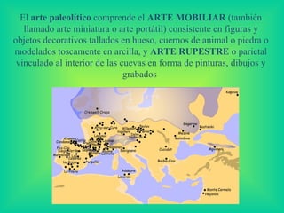 El  arte paleolítico  co mprende el  ARTE MOBILIAR  (también llamado arte miniatura o arte portátil)   consistente en figuras y objetos decorativos tallados en hueso, cuernos de animal o piedra o modelados toscamente en arcilla, y  ARTE RUPESTRE   o  parietal vinculado al interior de las cuevas en forma de pinturas, dibujos y grabados   