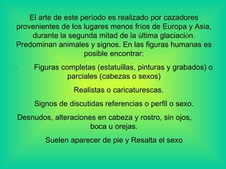 El arte de este per í odo es realizado por cazadores provenientes de los lugares menos fr í os de Europa y Asia, durante la segunda mitad de la  ú ltima glaciaci ó n. Predominan animales y signos. En las figuras humanas es posible encontrar: ·          Figuras completas (estatuillas, pinturas y grabados) o parciales (cabezas o sexos)       Realistas o caricaturescas . Signos de discutidas referencias o perfil o sexo. Desnudos, alteraciones en cabeza y rostro, sin ojos,  boca u oreja s. Suelen aparecer de pie y Resalta el sexo 