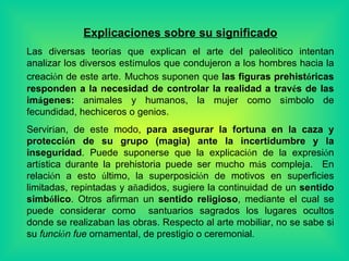 Explicaciones sobre su significado Las diversas teor í as que explican el arte del paleol í tico intentan analizar los diversos est í mulos que condujeron a los hombres hacia la creaci ó n de este arte.   Muchos suponen que  las figuras prehist ó ricas responden a la necesidad de controlar la realidad a trav é s de las im á genes:  animales y humanos, la mujer como s í mbolo de fecundidad, hechiceros o genios. Servir í an, de este modo,  para asegurar la fortuna en la caza y protecci ó n de su grupo (magia) ante la incertidumbre y la inseguridad .  Pu ede suponerse que la explicaci ó n de la expresi ó n art í stica durante la prehistoria puede ser mucho m á s compleja.  En relaci ó n a esto  ú ltimo, la superposici ó n de motivos en superficies limitadas, repintadas y a ñ adidos, sugiere la continuidad de un  sentido simb ó lico . Otros afirman un  sentido religioso , mediante el cual se puede considerar como  santuarios sagrados los lugares ocultos donde se realizaban las obras. Respecto al arte mobiliar, no se sabe si su  funci ó n fue  ornamental, de prestigio o ceremonial . 