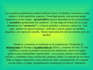 Los  cazadores prehistóricos tardíos utilizan el arco y la flecha y su técnica es muy similar a la del paleolítico superior. Cronológicamente, este período puede organizarse en dos etapas :   epi paleolítico  (mayor dependencia de lo precedente)  y  mesolítico  (predominan los cambios).  Es una e tapa de transición  en la que  abandonan los “ santuarios”  y se hacen grabados y pinturas a plena luz.  Con gran  numero de figuras humanas , animales y pocos signos. de tamaños pequeños y de expresión sencilla.  Buena representación del movimiento pero sin detalles.  Hombres y animales se combinan en la composición. Predomina la  monocromía  en Europa y  la policromía en  África  y América del Sur.  E l Arte mobiliar es escaso  s e produce un proceso de estilización, ahorro de rasgos gráficos pero manteniendo expresividad.     Las escenas remiten a actividades sociales y cotidianas (caza, recolección, pastoreo, baile).  La mayoría de las obras están en lugares destacados como centros de culto o peregrinación. El conjunto con las obras y el lugar, probablemente constituyan los nuevos “santuarios.   
