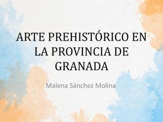 ARTE PREHISTÓRICO EN
LA PROVINCIA DE
GRANADA
Malena Sánchez Molina
 