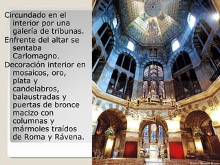Circundado en el
  interior por una
  galería de tribunas.
Enfrente del altar se
  sentaba
  Carlomagno.
Decoración interior en
  mosaicos, oro,
  plata y
  candelabros,
  balaustradas y
  puertas de bronce
  macizo con
  columnas y
  mármoles traídos
  de Roma y Rávena.
 