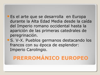 Es el arte que se desarrolla en Europa
 durante la Alta Edad Media desde la caída
 del Imperio romano occidental hasta la
 aparición de las primeras catedrales de
 peregrinación.
S. V-X. Pueblos germanos destacando los
 francos con su época de esplendor:
 Imperio Carolingio.

  PRERROMÁNICO EUROPEO
 