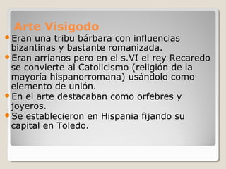 Arte Visigodo
Eran una tribu bárbara con influencias
 bizantinas y bastante romanizada.
Eran arrianos pero en el s.VI el rey Recaredo
 se convierte al Catolicismo (religión de la
 mayoría hispanorromana) usándolo como
 elemento de unión.
En el arte destacaban como orfebres y
 joyeros.
Se establecieron en Hispania fijando su
 capital en Toledo.
 