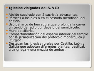  Iglesias   visigodas del S. VII:
 Ábside cuadrado con 2 sacristía adyacentes.
 Pórticos a los pies o en el costado meridional   del
  edificio.
 Uso del arco de herradura que prolonga la curva
  un tercio de radio por debajo del semicírculo.
 Muro de sillería.
 Compartimentación del espacio interior del templo
  por la jerarquización del protocolo monárquico y
  litúrgico.
 Destacan las iglesias rurales por Castilla, León y
  Galicia que adoptan diferentes plantas: basilical,
  cruz griega y una mezcla de ambas.
 