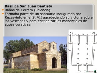 Basílica San Juan Bautista:
 Baños de Cerrato (Palencia).
 Formaba parte de un santuario inaugurado por
  Recesvinto en el S. VII agradeciendo su victoria sobre
  los vascones y para cristianizar los manantiales de
  aguas curativas.
 