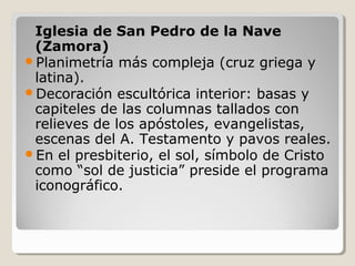 Iglesia de San Pedro de la Nave
 (Zamora)
Planimetría más compleja (cruz griega y
 latina).
Decoración escultórica interior: basas y
 capiteles de las columnas tallados con
 relieves de los apóstoles, evangelistas,
 escenas del A. Testamento y pavos reales.
En el presbiterio, el sol, símbolo de Cristo
 como “sol de justicia” preside el programa
 iconográfico.
 