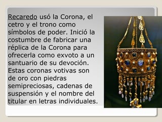 Recaredo usó la Corona, el
cetro y el trono como
símbolos de poder. Inició la
costumbre de fabricar una
réplica de la Corona para
ofrecerla como exvoto a un
santuario de su devoción.
Estas coronas votivas son
de oro con piedras
semipreciosas, cadenas de
suspensión y el nombre del
titular en letras individuales.
 