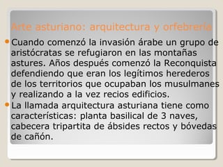 Arte asturiano: arquitectura y orfebrería
Cuando   comenzó la invasión árabe un grupo de
 aristócratas se refugiaron en las montañas
 astures. Años después comenzó la Reconquista
 defendiendo que eran los legítimos herederos
 de los territorios que ocupaban los musulmanes
 y realizando a la vez recios edificios.
La llamada arquitectura asturiana tiene como
 características: planta basilical de 3 naves,
 cabecera tripartita de ábsides rectos y bóvedas
 de cañón.
 