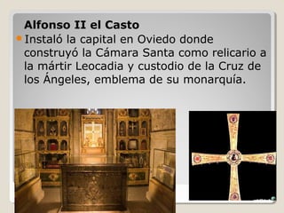 Alfonso II el Casto
Instaló la capital en Oviedo donde
 construyó la Cámara Santa como relicario a
 la mártir Leocadia y custodio de la Cruz de
 los Ángeles, emblema de su monarquía.
 